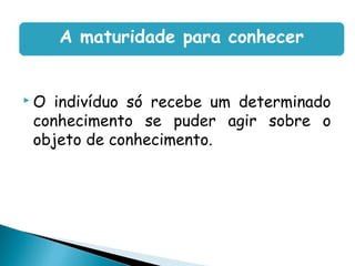 A maturidade para conhecer


O indivíduo só recebe um determinado
conhecimento se puder agir sobre o
objeto de conhecimento.
 