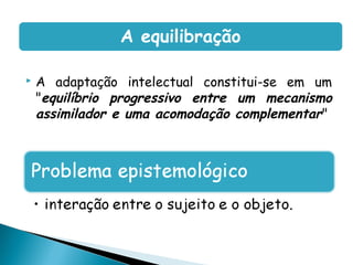 A equilibração

   A adaptação intelectual constitui-se em um
    "equilíbrio progressivo entre um mecanismo
    assimilador e uma acomodação complementar"
 