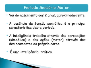 Período Sensório-Motor
   Vai do nascimento aos 2 anos, aproximadamente.

   A ausência da função semiótica é a principal
    característica deste período.

   A inteligência trabalha através das percepções
    (simbólico) e das ações (motor) através dos
    deslocamentos do próprio corpo.

   É uma inteligência prática.
 