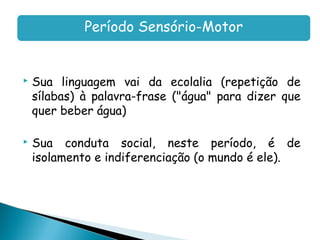 Período Sensório-Motor


   Sua linguagem vai da ecolalia (repetição de
    sílabas) à palavra-frase ("água" para dizer que
    quer beber água)

   Sua conduta social, neste período, é de
    isolamento e indiferenciação (o mundo é ele).
 
