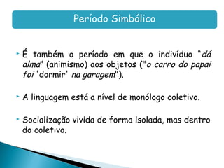 Período Simbólico


   É também o período em que o indivíduo “dá
    alma” (animismo) aos objetos ("o carro do papai
    foi 'dormir' na garagem").

   A linguagem está a nível de monólogo coletivo.

   Socialização vivida de forma isolada, mas dentro
    do coletivo.
 