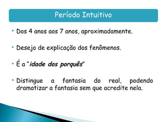Período Intuitivo

   Dos 4 anos aos 7 anos, aproximadamente.

   Desejo de explicação dos fenômenos.

   É a “idade dos porquês”

   Distingue a fantasia do real, podendo
    dramatizar a fantasia sem que acredite nela.
 