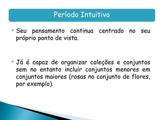 Período Intuitivo

   Seu pensamento continua centrado no seu
    próprio ponto de vista.


   Já é capaz de organizar coleções e conjuntos
    sem no entanto incluir conjuntos menores em
    conjuntos maiores (rosas no conjunto de flores,
    por exemplo).
 