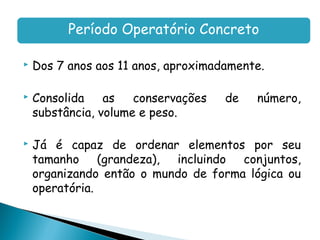 Período Operatório Concreto

   Dos 7 anos aos 11 anos, aproximadamente.

   Consolida    as   conservações   de   número,
    substância, volume e peso.

   Já é capaz de ordenar elementos por seu
    tamanho (grandeza), incluindo conjuntos,
    organizando então o mundo de forma lógica ou
    operatória.
 