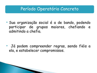 Período Operatório Concreto

   Sua organização social é a de bando, podendo
    participar de grupos maiores, chefiando e
    admitindo a chefia.


    Já podem compreender regras, sendo fiéis a
    ela, e estabelecer compromissos.
 