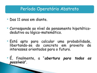 Período Operatório Abstrato

   Dos 11 anos em diante.

   Corresponde ao nível de pensamento hipotético-
    dedutivo ou lógico-matemático.

   Está apto para calcular uma probabilidade,
    libertando-se do concreto em proveito de
    interesses orientados para o futuro.

   É, finalmente, a “abertura para todos os
    possíveis”.
 