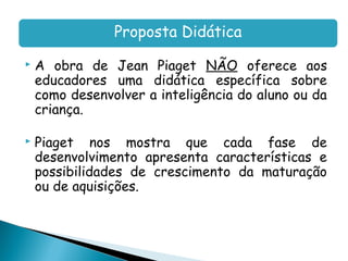 Proposta Didática
   A obra de Jean Piaget NÃO oferece aos
    educadores uma didática específica sobre
    como desenvolver a inteligência do aluno ou da
    criança.

   Piaget nos mostra que cada fase de
    desenvolvimento apresenta características e
    possibilidades de crescimento da maturação
    ou de aquisições.
 