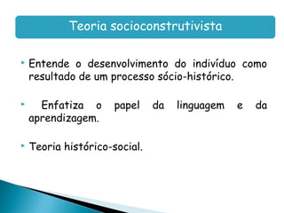 Teoria socioconstrutivista

   Entende o desenvolvimento do indivíduo como
    resultado de um processo sócio-histórico.

     Enfatiza o      papel    da   linguagem   e   da
    aprendizagem.

   Teoria histórico-social.
 