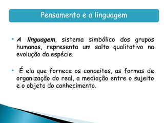 Pensamento e a linguagem


   A linguagem, sistema simbólico dos grupos
    humanos, representa um salto qualitativo na
    evolução da espécie.

    É ela que fornece os conceitos, as formas de
    organização do real, a mediação entre o sujeito
    e o objeto do conhecimento.
 