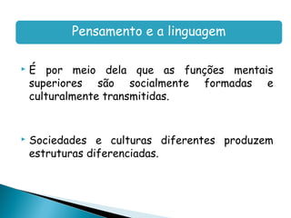 Pensamento e a linguagem

   É por meio dela que as funções mentais
    superiores são socialmente formadas e
    culturalmente transmitidas.


   Sociedades e culturas diferentes produzem
    estruturas diferenciadas.
 