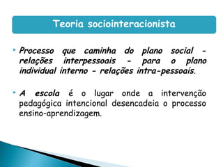 Teoria sociointeracionista

   Processo que caminha do plano social -
    relações interpessoais - para o plano
    individual interno - relações intra-pessoais.

   A escola é o lugar onde a intervenção
    pedagógica intencional desencadeia o processo
    ensino-aprendizagem.
 