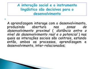 A interação social e o instrumento
           lingüístico são decisivos para o
                    desenvolvimento

    A aprendizagem interage com o desenvolvimento,
    produzindo      abertura     nas     zonas     de
    desenvolvimento proximal ( distância entre o
    nível de desenvolvimento real e o potencial ) nas
    quais as interações sociais são centrais, estando
    então, ambos os processos, aprendizagem e
    desenvolvimento, inter-relacionados;
 