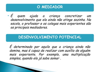O MEDIADOR

    É quem ajuda a criança concretizar um
     desenvolvimento que ela ainda não atinge sozinha. Na
     escola, o professor e os colegas mais experientes são
     os principais mediadores.

          DESENVOLVIMENTO POTENCIAL

• É determinado por aquilo que a criança ainda não
  domina, mas é capaz de realizar com auxílio de alguém
  mais experiente. Por exemplo, uma multiplicação
  simples, quando ela já sabe somar .
 