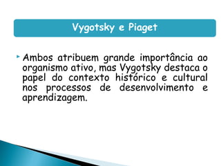 Vygotsky e Piaget

 Ambos atribuem grande importância ao
 organismo ativo, mas Vygotsky destaca o
 papel do contexto histórico e cultural
 nos processos de desenvolvimento e
 aprendizagem.

  
 