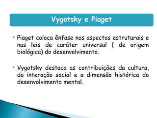 Vygotsky e Piaget

   Piaget coloca ênfase nos aspectos estruturais e
    nas leis de caráter universal ( de origem
    biológica) do desenvolvimento.

   Vygotsky destaca as contribuições da cultura,
    da interação social e a dimensão histórica do
    desenvolvimento mental.
 