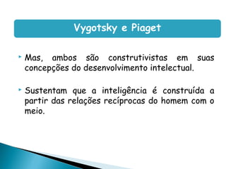 Vygotsky e Piaget

   Mas, ambos são construtivistas em suas
    concepções do desenvolvimento intelectual.

   Sustentam que a inteligência é construída a
    partir das relações recíprocas do homem com o
    meio.
 