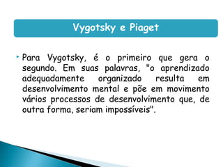 Vygotsky e Piaget

   Para Vygotsky, é o primeiro que gera o
    segundo. Em suas palavras, "o aprendizado
    adequadamente     organizado     resulta em
    desenvolvimento mental e põe em movimento
    vários processos de desenvolvimento que, de
    outra forma, seriam impossíveis".
 