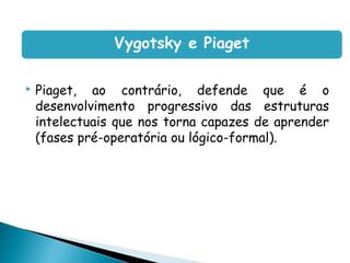 Vygotsky e Piaget

   Piaget, ao contrário, defende que é o
    desenvolvimento progressivo das estruturas
    intelectuais que nos torna capazes de aprender
    (fases pré-operatória ou lógico-formal).
 