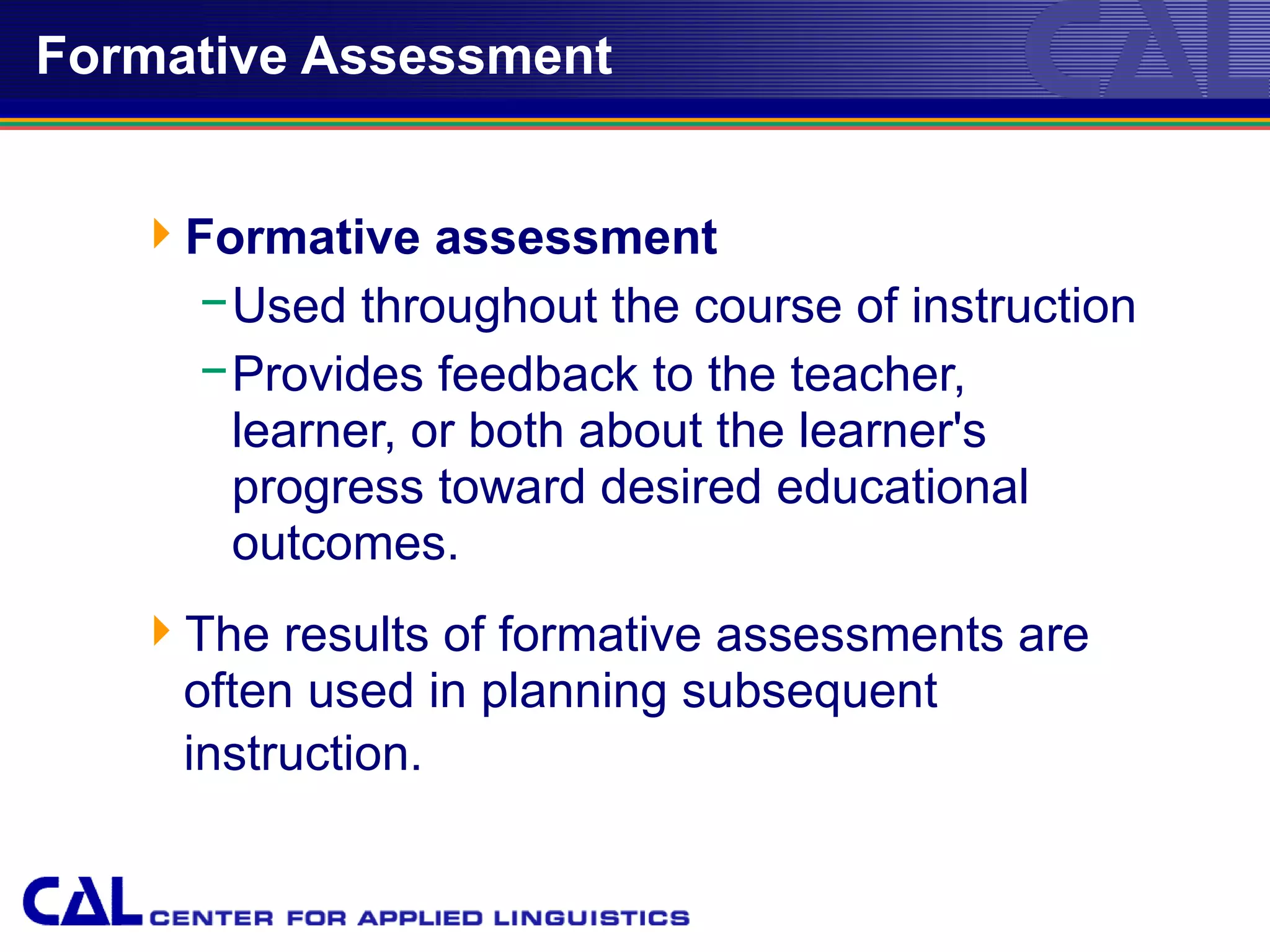 Formative Assessment


   Formative assessment
    − Used throughout the course of instruction
    − Provides feedback to the teacher,
      learner, or both about the learner's
      progress toward desired educational
      outcomes.
   The results of formative assessments are
    often used in planning subsequent
    instruction.
 