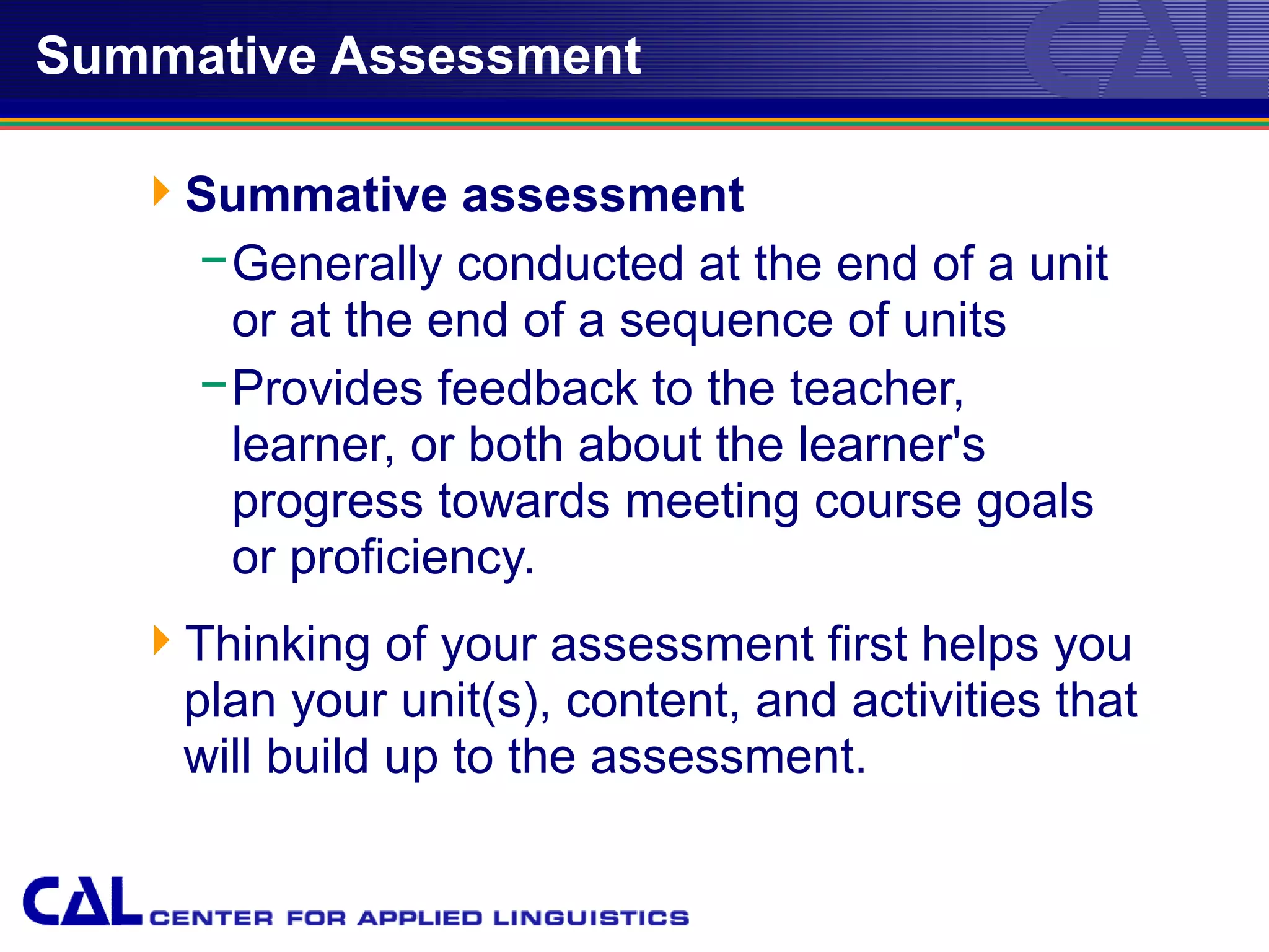 Summative Assessment

   Summative assessment
    − Generally conducted at the end of a unit
      or at the end of a sequence of units
    − Provides feedback to the teacher,
      learner, or both about the learner's
      progress towards meeting course goals
      or proficiency.
   Thinking of your assessment first helps you
    plan your unit(s), content, and activities that
    will build up to the assessment.
 