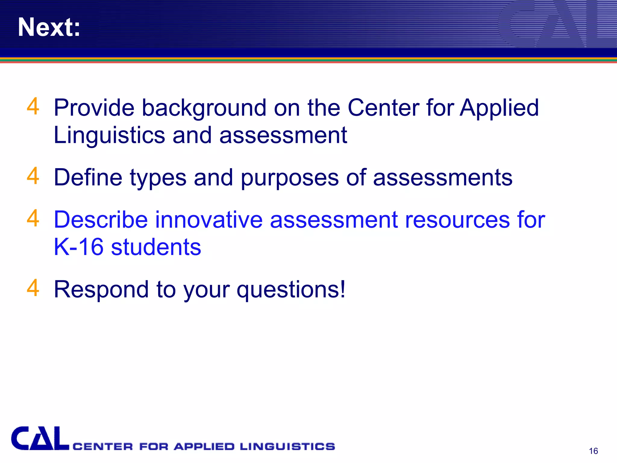 Next:


4 Provide background on the Center for Applied
  Linguistics and assessment
4 Define types and purposes of assessments
4 Describe innovative assessment resources for
  K-16 students
4 Respond to your questions!




                                                 16
 