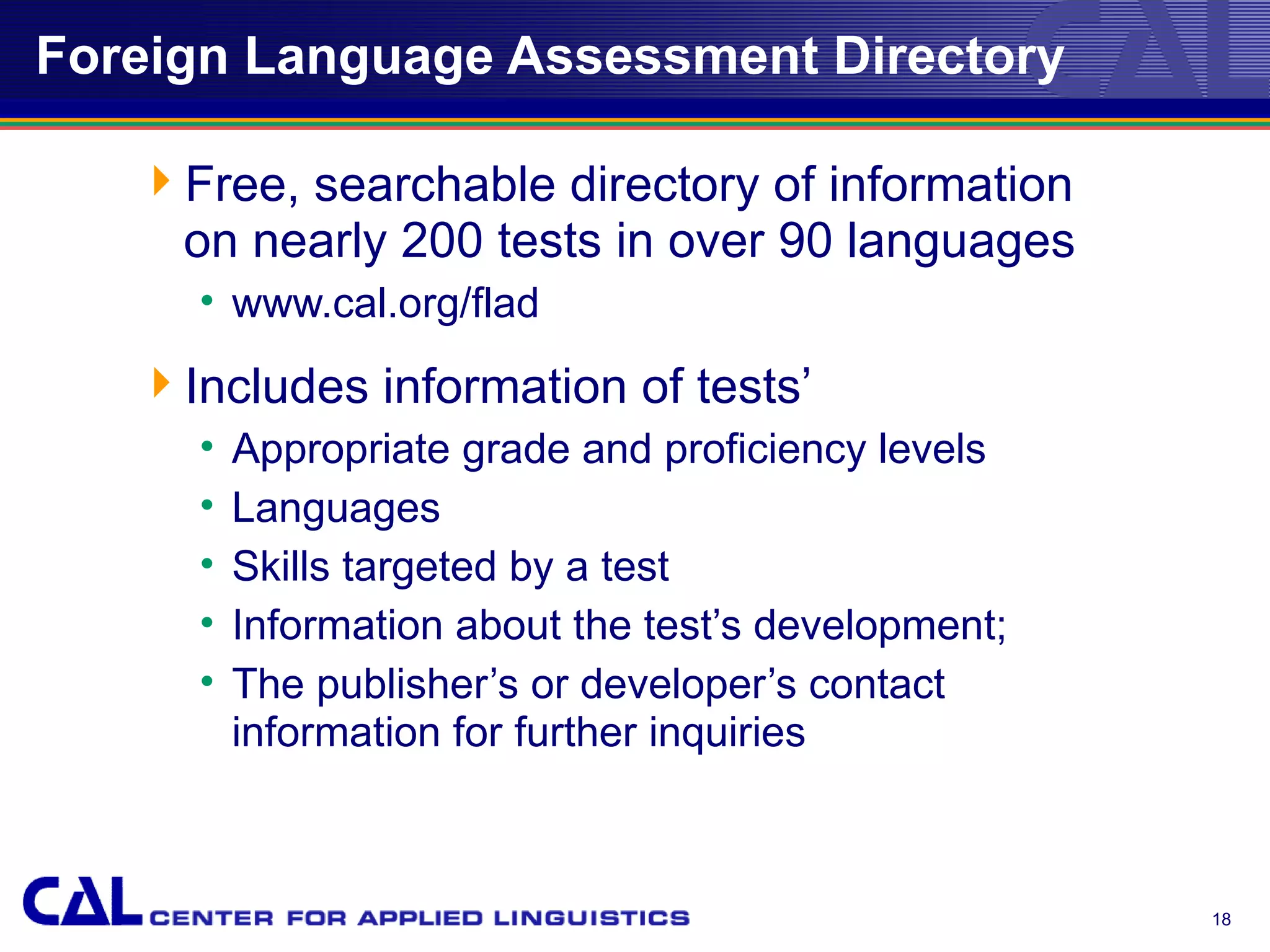 Foreign Language Assessment Directory

   Free, searchable directory of information
    on nearly 200 tests in over 90 languages
     • www.cal.org/flad
   Includes information of tests’
     •   Appropriate grade and proficiency levels
     •   Languages
     •   Skills targeted by a test
     •   Information about the test’s development;
     •   The publisher’s or developer’s contact
         information for further inquiries



                                                     18
 