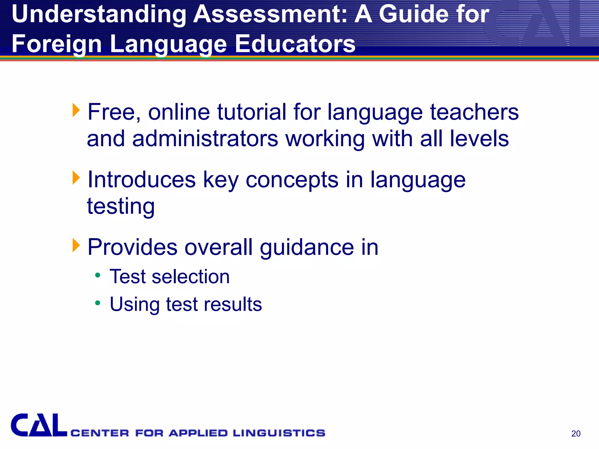 Understanding Assessment: A Guide for
Foreign Language Educators

    Free, online tutorial for language teachers
     and administrators working with all levels
    Introduces key concepts in language
     testing
    Provides overall guidance in
      • Test selection
      • Using test results




                                                   20
 