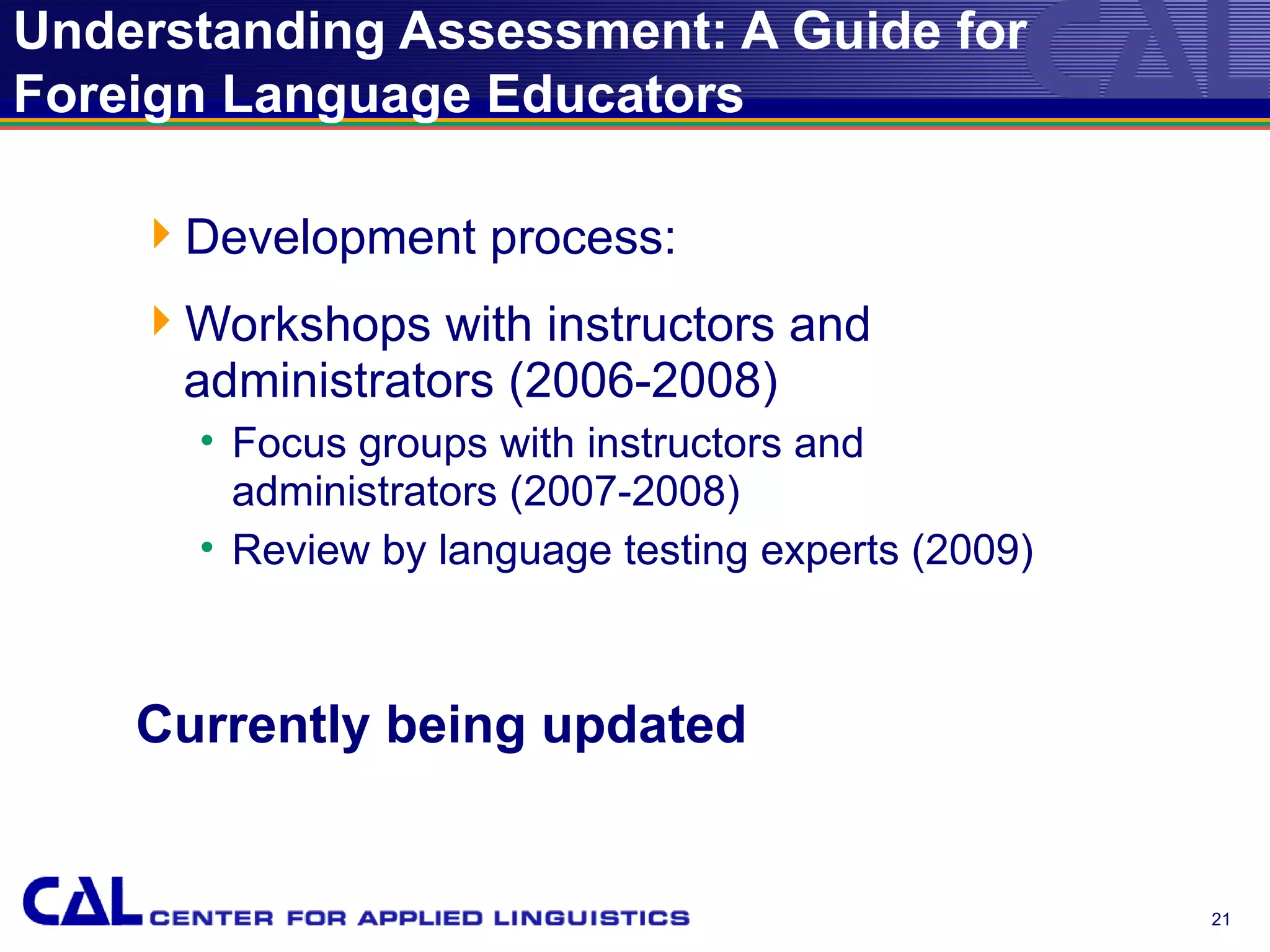 Understanding Assessment: A Guide for
Foreign Language Educators

    Development process:
    Workshops with instructors and
     administrators (2006-2008)
      • Focus groups with instructors and
        administrators (2007-2008)
      • Review by language testing experts (2009)



    Currently being updated


                                                    21
 