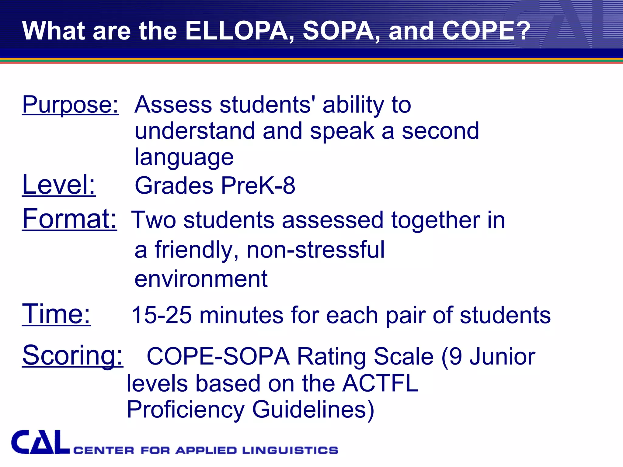 What are the ELLOPA, SOPA, and COPE?

Purpose: Assess students' ability to
         understand and speak a second
         language
Level: Grades PreK-8
Format: Two students assessed together in
         a friendly, non-stressful
         environment
Time: 15-25 minutes for each pair of students
Scoring: COPE-SOPA Rating Scale (9 Junior
        levels based on the ACTFL
        Proficiency Guidelines)
                       04/24/12
 