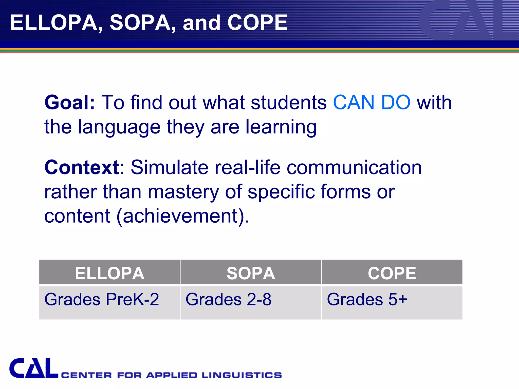 ELLOPA, SOPA, and COPE


  Goal: To find out what students CAN DO with
  the language they are learning

  Context: Simulate real-life communication
  rather than mastery of specific forms or
  content (achievement).

     ELLOPA           SOPA             COPE
  Grades PreK-2   Grades 2-8       Grades 5+



                        04/24/12
 