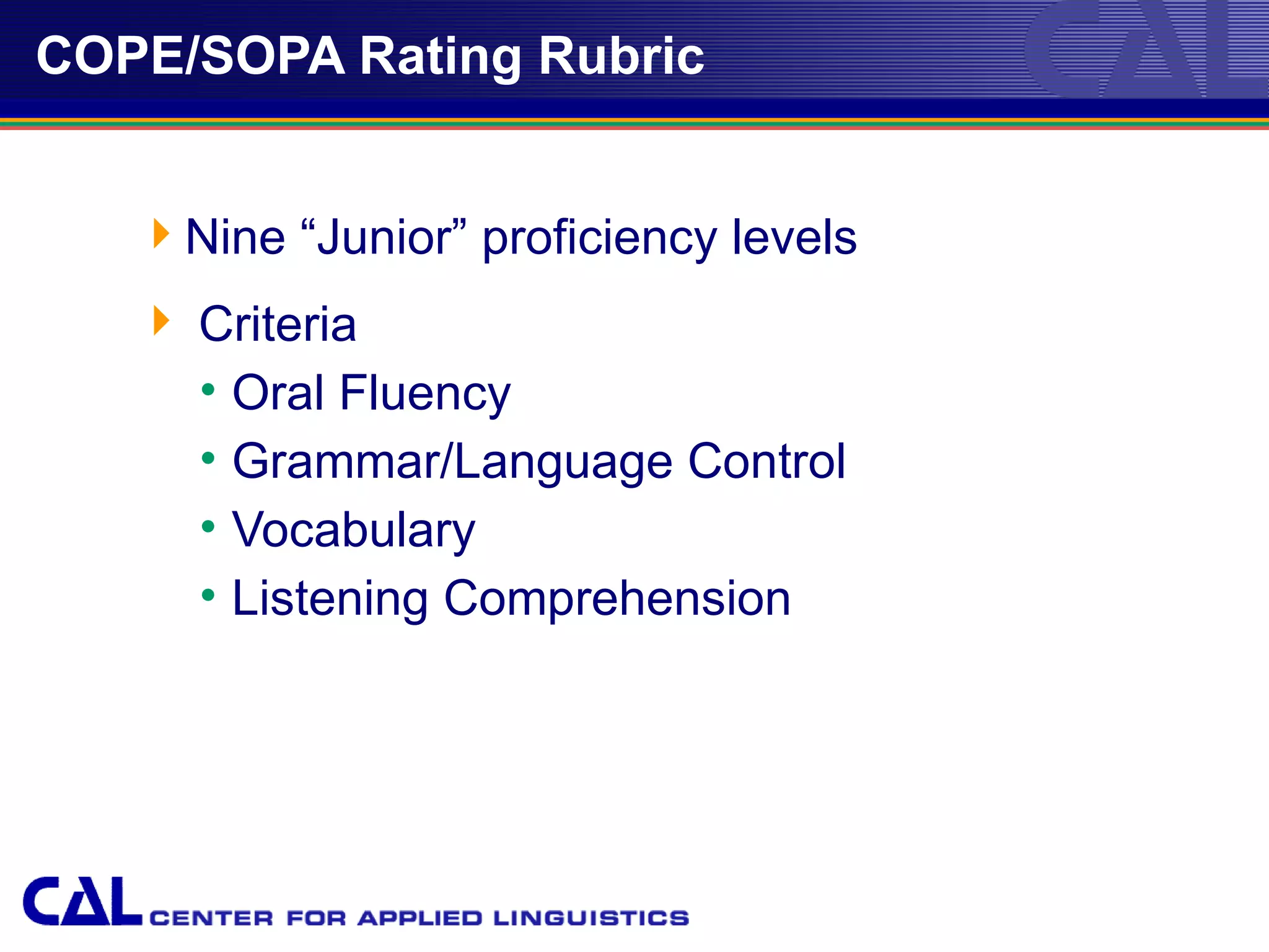 COPE/SOPA Rating Rubric


   Nine “Junior” proficiency levels
    Criteria
     • Oral Fluency
     • Grammar/Language Control
     • Vocabulary
     • Listening Comprehension




                                       26
 