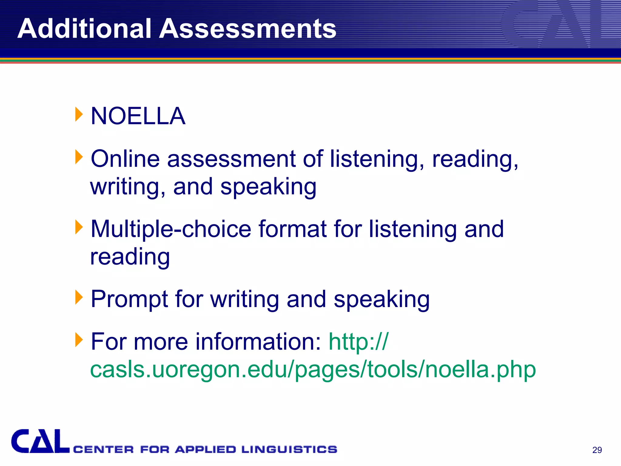 Additional Assessments


   NOELLA
   Online assessment of listening, reading,
    writing, and speaking
   Multiple-choice format for listening and
    reading
   Prompt for writing and speaking
   For more information: http://
    casls.uoregon.edu/pages/tools/noella.php


                                               29
 