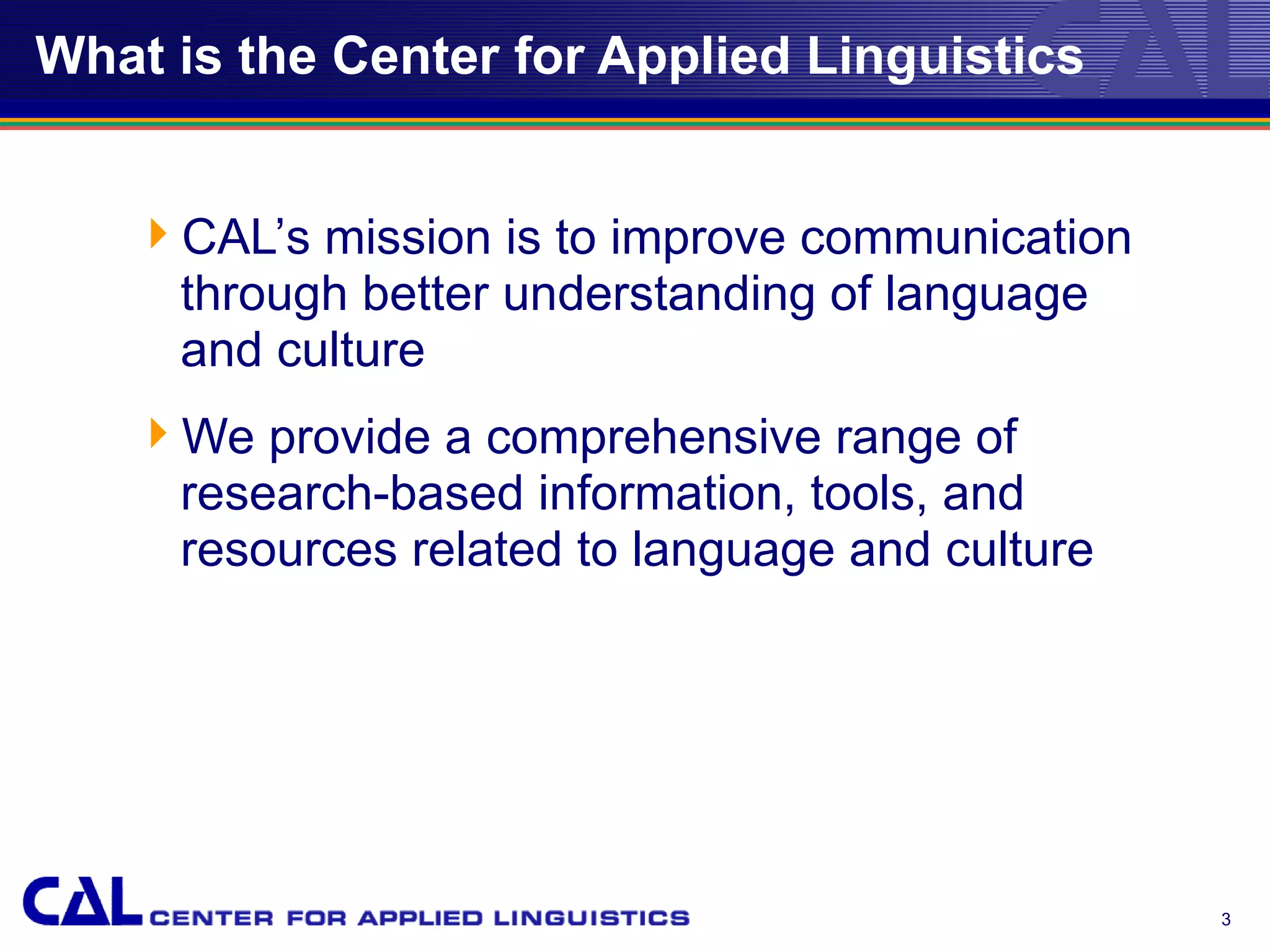 What is the Center for Applied Linguistics


   CAL’s mission is to improve communication
    through better understanding of language
    and culture
   We provide a comprehensive range of
    research-based information, tools, and
    resources related to language and culture




                                                3
 