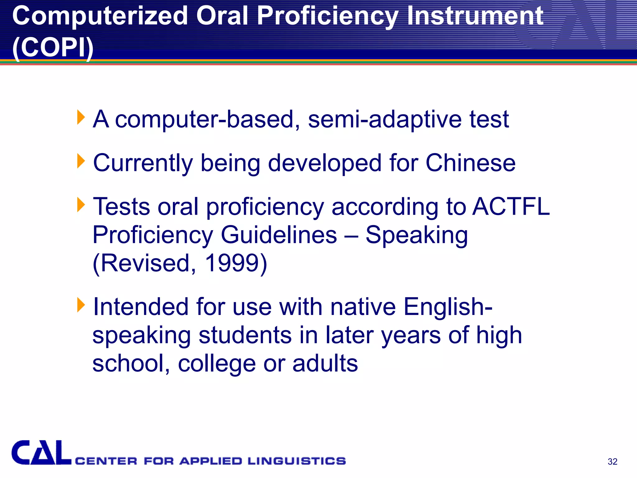 Computerized Oral Proficiency Instrument
(COPI)

    A computer-based, semi-adaptive test
    Currently being developed for Chinese
    Tests oral proficiency according to ACTFL
     Proficiency Guidelines – Speaking
     (Revised, 1999)
    Intended for use with native English-
     speaking students in later years of high
     school, college or adults


                                                 32
 
