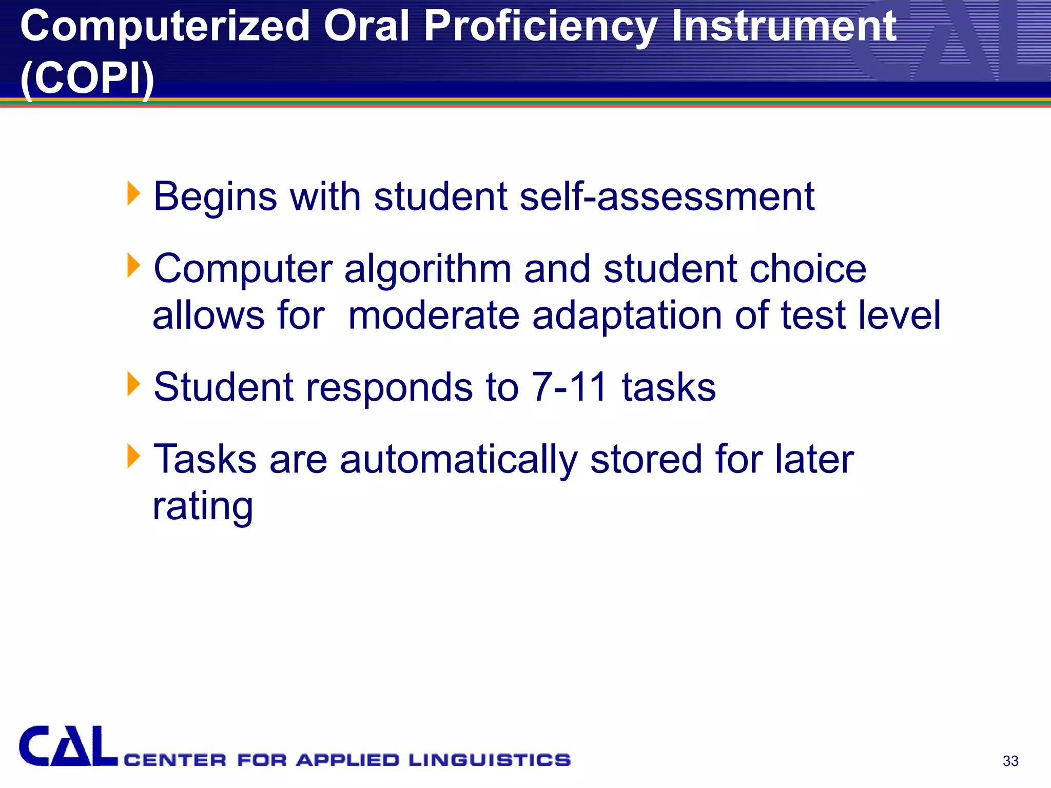 Computerized Oral Proficiency Instrument
(COPI)

    Begins with student self-assessment
    Computer algorithm and student choice
     allows for moderate adaptation of test level
    Student responds to 7-11 tasks
    Tasks are automatically stored for later
     rating




                                                    33
 