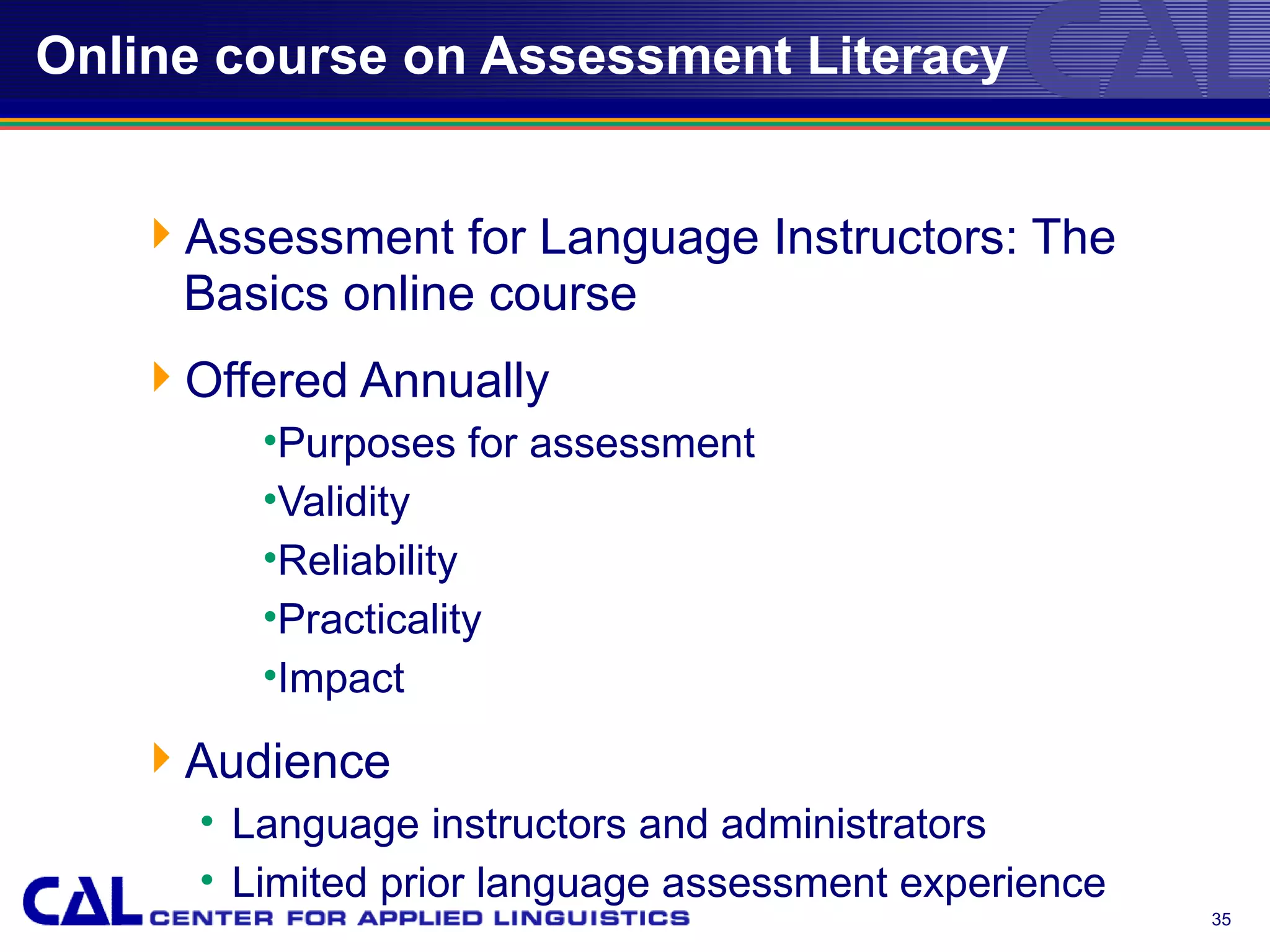 Online course on Assessment Literacy


   Assessment for Language Instructors: The
    Basics online course
   Offered Annually
         •Purposes for assessment
         •Validity
         •Reliability
         •Practicality
         •Impact
   Audience
      • Language instructors and administrators
      • Limited prior language assessment experience
                                                       35
 