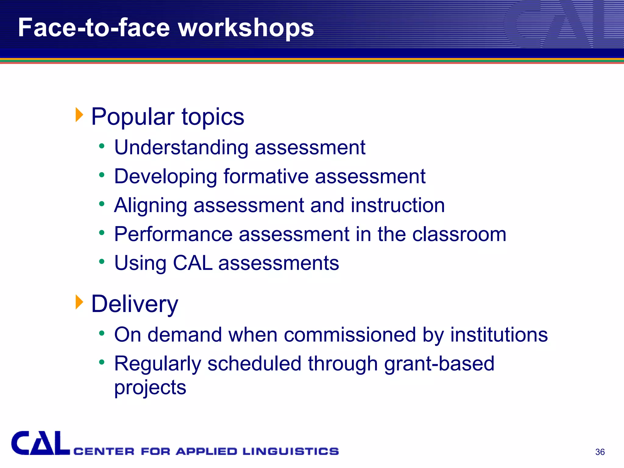 Face-to-face workshops


   Popular topics
     •   Understanding assessment
     •   Developing formative assessment
     •   Aligning assessment and instruction
     •   Performance assessment in the classroom
     •   Using CAL assessments
   Delivery
     • On demand when commissioned by institutions
     • Regularly scheduled through grant-based
       projects

                                                     36
 