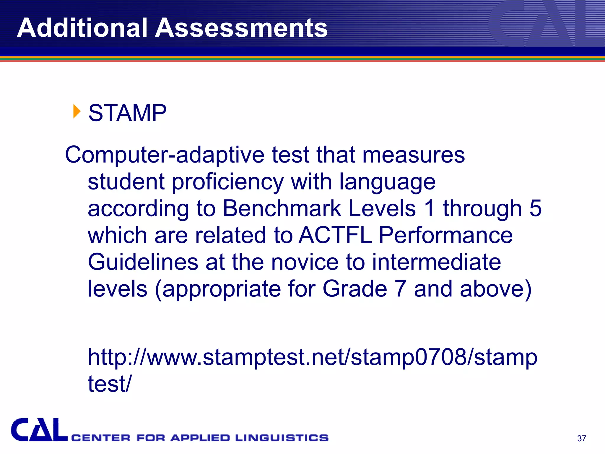 Additional Assessments


   STAMP
   Computer-adaptive test that measures
    student proficiency with language
    according to Benchmark Levels 1 through 5
    which are related to ACTFL Performance
    Guidelines at the novice to intermediate
    levels (appropriate for Grade 7 and above)

     http://www.stamptest.net/stamp0708/stamp
     test/

                                                 37
 