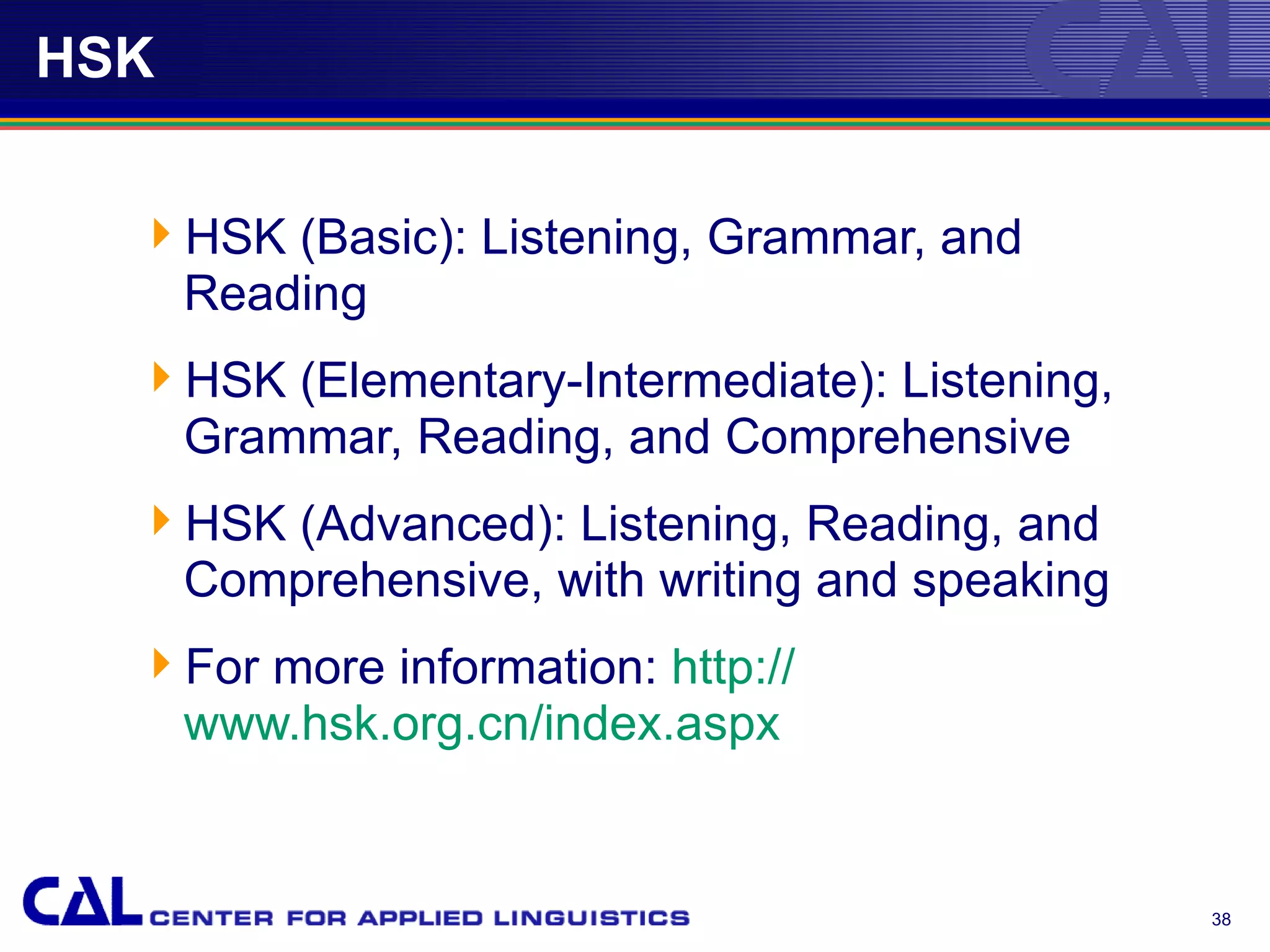 HSK


  HSK (Basic): Listening, Grammar, and
   Reading
  HSK (Elementary-Intermediate): Listening,
   Grammar, Reading, and Comprehensive
  HSK (Advanced): Listening, Reading, and
   Comprehensive, with writing and speaking
  For more information: http://
   www.hsk.org.cn/index.aspx


                                               38
 