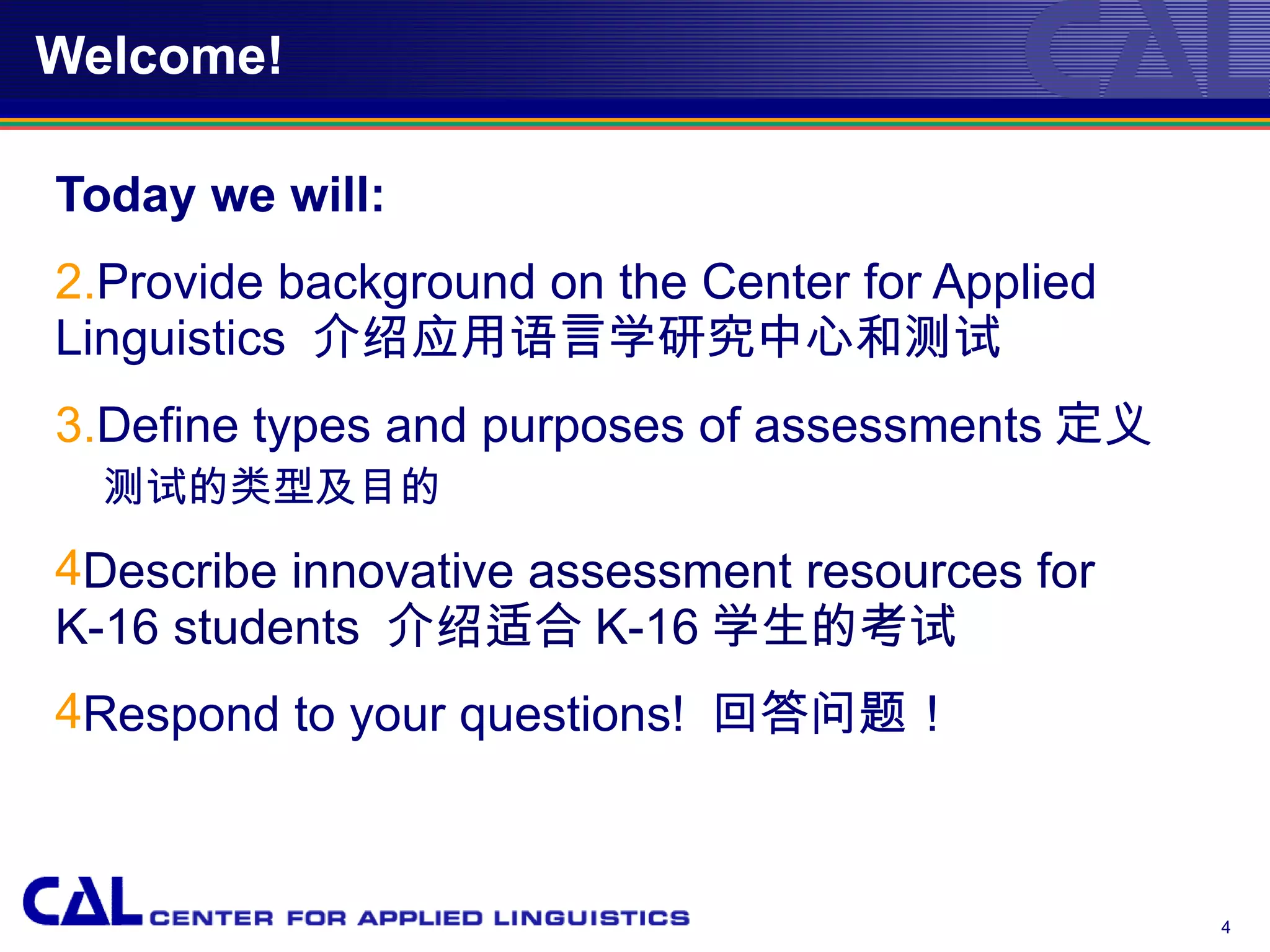 Welcome!

Today we will:
2.Provide background on the Center for Applied
Linguistics 介绍应用语言学研究中心和测试
3.Define types and purposes of assessments 定义
  测试的类型及目的
4Describe innovative assessment resources for
K-16 students 介绍适合 K-16 学生的考试
4Respond to your questions! 回答问题！



                                                 4
 