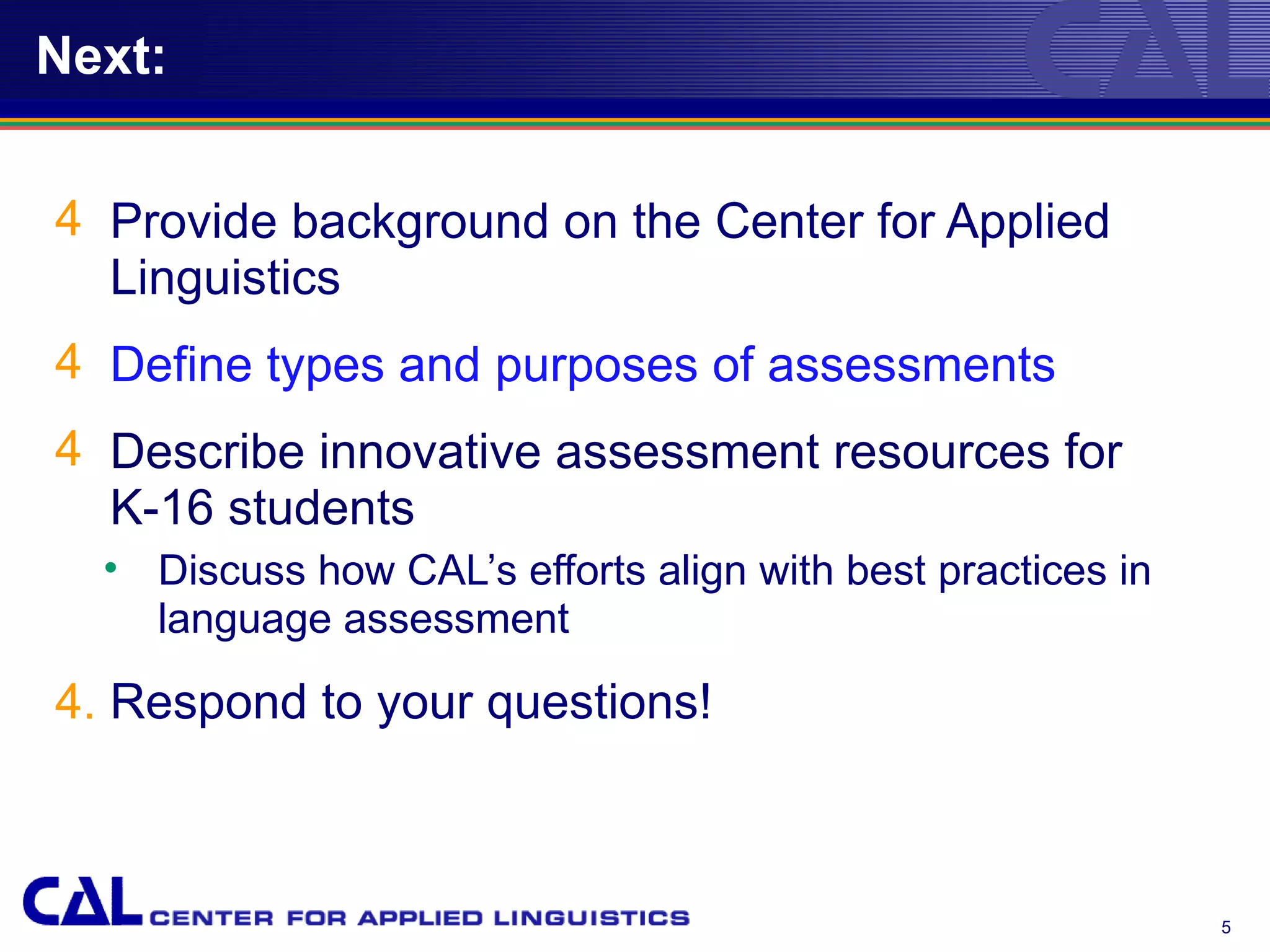 Next:


4 Provide background on the Center for Applied
  Linguistics
4 Define types and purposes of assessments
4 Describe innovative assessment resources for
  K-16 students
  • Discuss how CAL’s efforts align with best practices in
    language assessment

4. Respond to your questions!



                                                             5
 