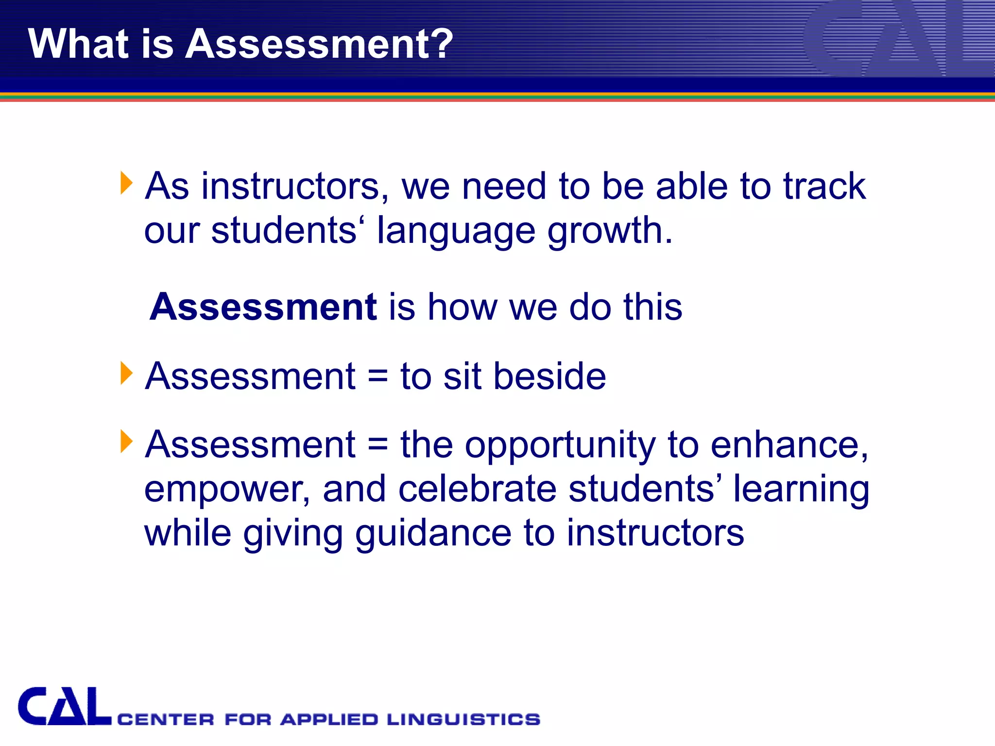 What is Assessment?


   As instructors, we need to be able to track
    our students‘ language growth.
     Assessment is how we do this
   Assessment = to sit beside
   Assessment = the opportunity to enhance,
    empower, and celebrate students’ learning
    while giving guidance to instructors
 