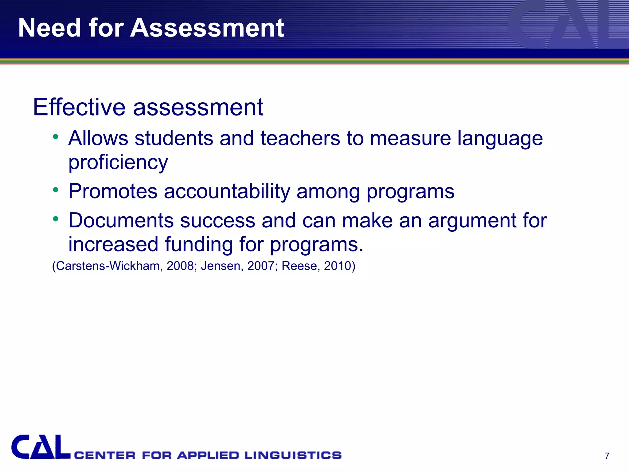 Need for Assessment


 Effective assessment
  • Allows students and teachers to measure language
    proficiency
  • Promotes accountability among programs
  • Documents success and can make an argument for
    increased funding for programs.
  (Carstens-Wickham, 2008; Jensen, 2007; Reese, 2010)




                                                        7
 