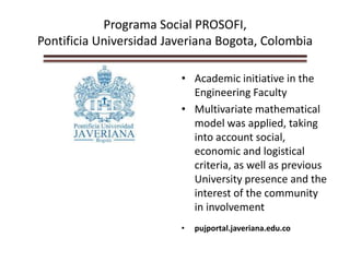 Programa Social PROSOFI,
Pontificia Universidad Javeriana Bogota, Colombia
• Academic initiative in the
Engineering Faculty
• Multivariate mathematical
model was applied, taking
into account social,
economic and logistical
criteria, as well as previous
University presence and the
interest of the community
in involvement
• pujportal.javeriana.edu.co
 