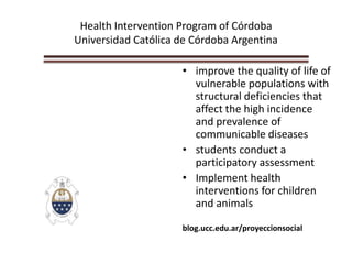 Health Intervention Program of Córdoba
Universidad Católica de Córdoba Argentina
• improve the quality of life of
vulnerable populations with
structural deficiencies that
affect the high incidence
and prevalence of
communicable diseases
• students conduct a
participatory assessment
• Implement health
interventions for children
and animals
blog.ucc.edu.ar/proyeccionsocial
 