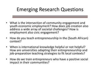 Emerging Research Questions
• What is the intersection of community engagement and
youth economic employment? How does job creation also
address a wide array of societal challenges? How is
employment also civic engagement?
• How do you teach entrepreneurship in the (South African)
context?
• When is international knowledge helpful or not helpful?
How are universities adapting their entrepreneurship and
job-preparation teaching strategies to fit local contexts?
• How do we train entrepreneurs who have a positive social
impact in their communities?
 