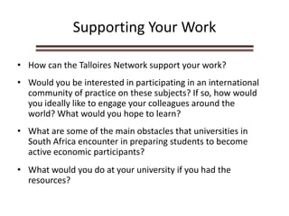 Supporting Your Work
• How can the Talloires Network support your work?
• Would you be interested in participating in an international
community of practice on these subjects? If so, how would
you ideally like to engage your colleagues around the
world? What would you hope to learn?
• What are some of the main obstacles that universities in
South Africa encounter in preparing students to become
active economic participants?
• What would you do at your university if you had the
resources?
 