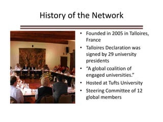 History of the Network
• Founded in 2005 in Talloires,
France
• Talloires Declaration was
signed by 29 university
presidents
• “A global coalition of
engaged universities.”
• Hosted at Tufts University
• Steering Committee of 12
global members
 