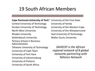 19 South African Members
Cape Peninsula University of Tech*
Central University of Technology
Durban University of Technology
North-West University
Rhodes University
Stellenbosch University
Tertiary School in Business
Administration
Tshwane University of Technology
University of Cape Town
University of Fort Hare
University of Johannesburg
University of Pretoria
University of South Africa
University of the Free State
University of Venda
University of the Western Cape
University of the Witwatersrand
Vaal University of Technology
Walter Sisulu University
SAHECEF is the African
regional network of 8 global
networks partnering with
Talloires Network
 