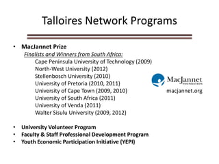 Talloires Network Programs
• MacJannet Prize
Finalists and Winners from South Africa:
Cape Peninsula University of Technology (2009)
North-West University (2012)
Stellenbosch University (2010)
University of Pretoria (2010, 2011)
University of Cape Town (2009, 2010) macjannet.org
University of South Africa (2011)
University of Venda (2011)
Walter Sisulu University (2009, 2012)
• University Volunteer Program
• Faculty & Staff Professional Development Program
• Youth Economic Participation Initiative (YEPI)
 